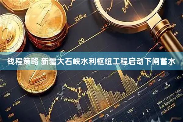 钱程策略 新疆大石峡水利枢纽工程启动下闸蓄水