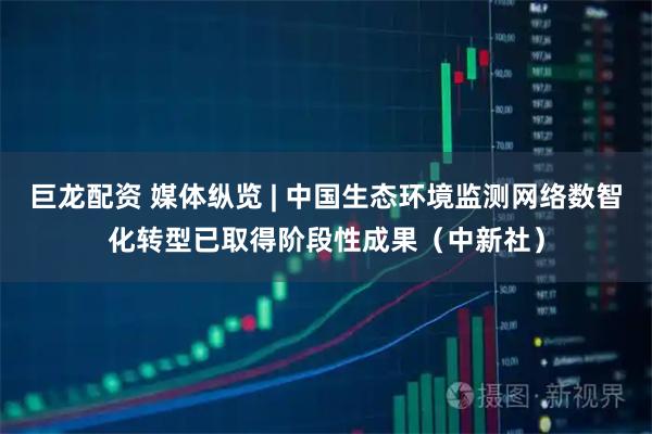 巨龙配资 媒体纵览 | 中国生态环境监测网络数智化转型已取得阶段性成果（中新社）