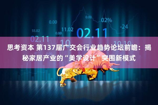 思考资本 第137届广交会行业趋势论坛前瞻：揭秘家居产业的“美学设计”突围新模式