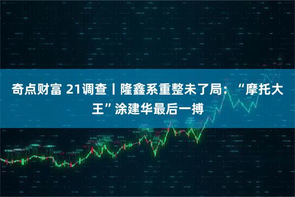 奇点财富 21调查丨隆鑫系重整未了局：“摩托大王”涂建华最后一搏