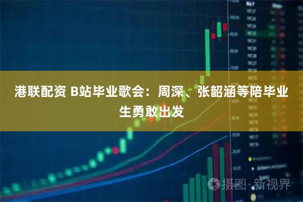 港联配资 B站毕业歌会：周深、张韶涵等陪毕业生勇敢出发
