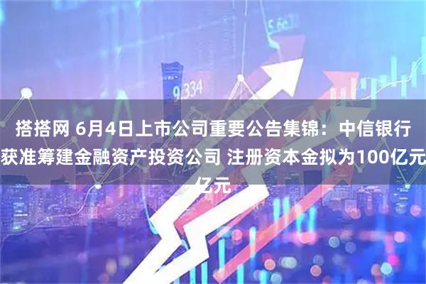 搭搭网 6月4日上市公司重要公告集锦：中信银行获准筹建金融资产投资公司 注册资本金拟为100亿元