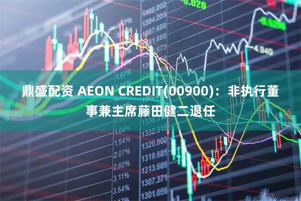 鼎盛配资 AEON CREDIT(00900)：非执行董事兼主席藤田健二退任