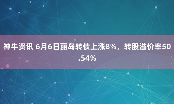 神牛资讯 6月6日丽岛转债上涨8%，转股溢价率50.54%