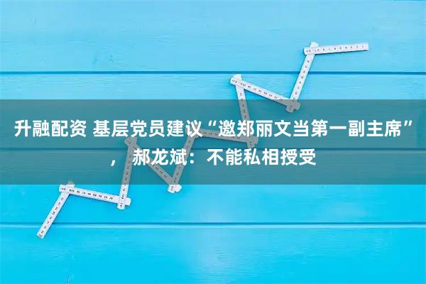 升融配资 基层党员建议“邀郑丽文当第一副主席”， 郝龙斌：不能私相授受