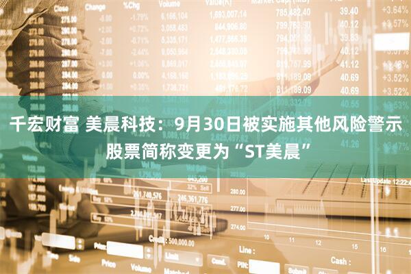 千宏财富 美晨科技：9月30日被实施其他风险警示 股票简称变更为“ST美晨”