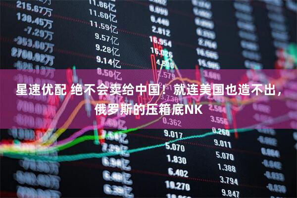 星速优配 绝不会卖给中国！就连美国也造不出，俄罗斯的压箱底NK