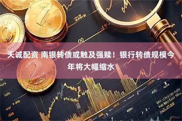 天诚配资 南银转债或触及强赎！银行转债规模今年将大幅缩水