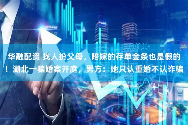 华融配资 找人扮父母，陪嫁的存单金条也是假的！湖北一骗婚案开庭，男方：她只认重婚不认诈骗