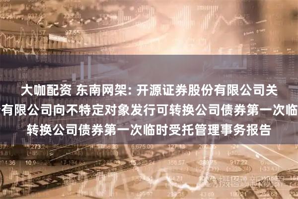 大咖配资 东南网架: 开源证券股份有限公司关于浙江东南网架股份有限公司向不特定对象发行可转换公司债券第一次临时受托管理事务报告