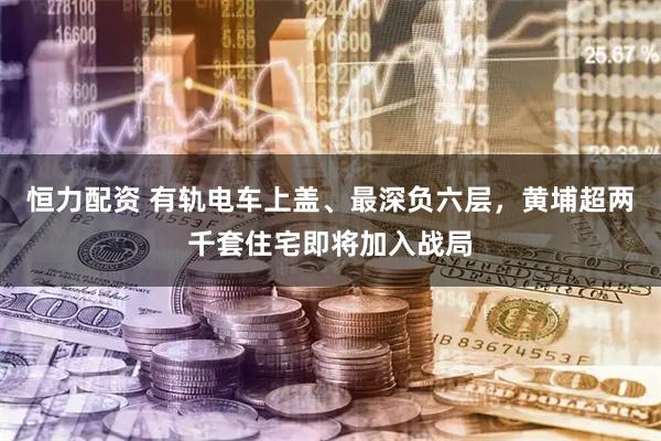 恒力配资 有轨电车上盖、最深负六层，黄埔超两千套住宅即将加入战局