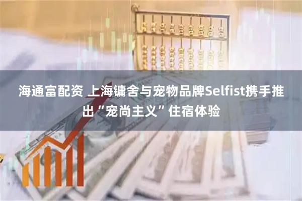 海通富配资 上海镛舍与宠物品牌Selfist携手推出“宠尚主义”住宿体验