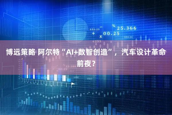博远策略 阿尔特“AI+数智创造”，汽车设计革命前夜？