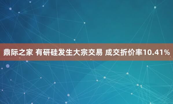 鼎际之家 有研硅发生大宗交易 成交折价率10.41%