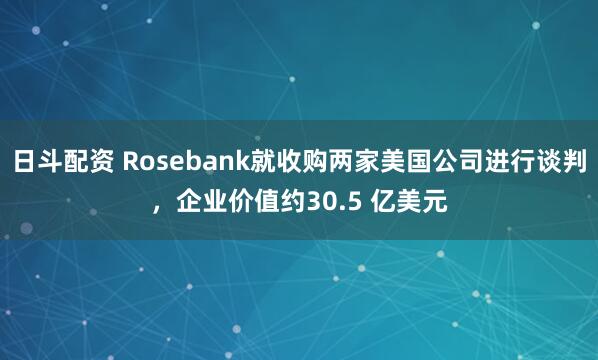 日斗配资 Rosebank就收购两家美国公司进行谈判，企业价值约30.5 亿美元