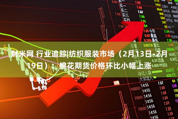 财米网 行业追踪|纺织服装市场（2月13日-2月19日）：棉花期货价格环比小幅上涨