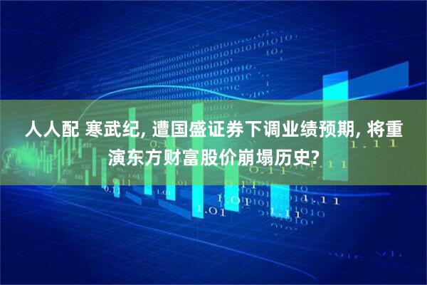 人人配 寒武纪, 遭国盛证券下调业绩预期, 将重演东方财富股价崩塌历史?
