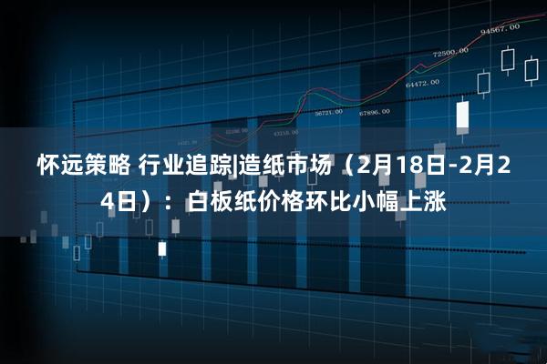 怀远策略 行业追踪|造纸市场（2月18日-2月24日）：白板纸价格环比小幅上涨