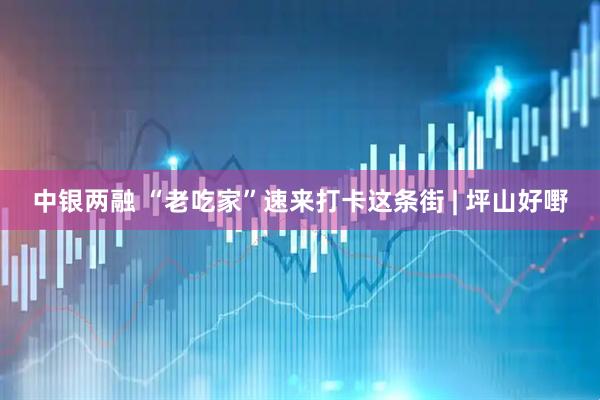 中银两融 “老吃家”速来打卡这条街 | 坪山好嘢