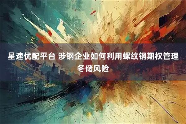 星速优配平台 涉钢企业如何利用螺纹钢期权管理冬储风险