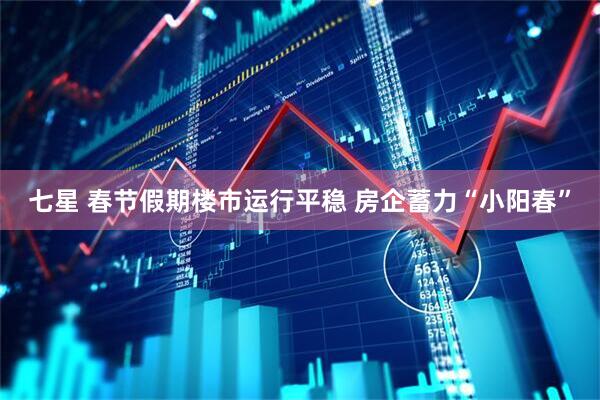 七星 春节假期楼市运行平稳 房企蓄力“小阳春”