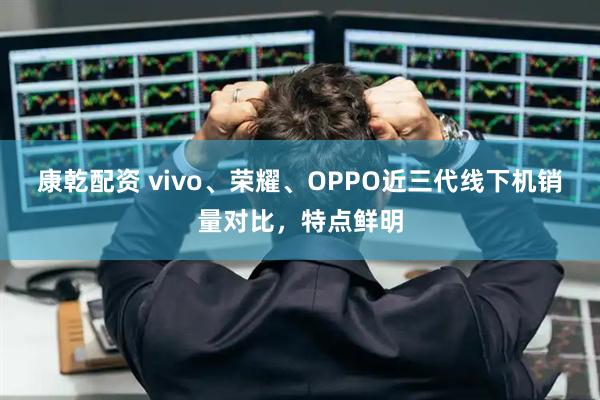 康乾配资 vivo、荣耀、OPPO近三代线下机销量对比，特点鲜明